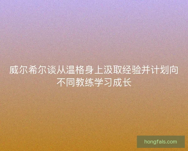 威尔希尔谈从温格身上汲取经验并计划向不同教练学习成长