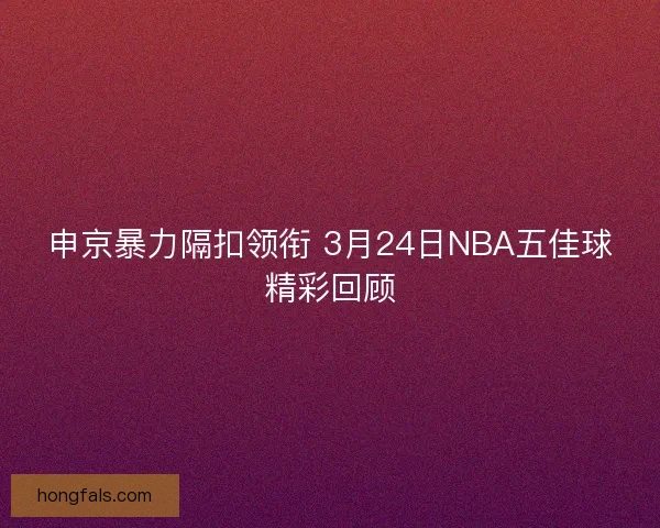申京暴力隔扣领衔 3月24日NBA五佳球精彩回顾