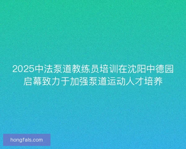 2025中法泵道教练员培训在沈阳中德园启幕致力于加强泵道运动人才培养