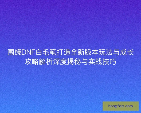 围绕DNF白毛笔打造全新版本玩法与成长攻略解析深度揭秘与实战技巧