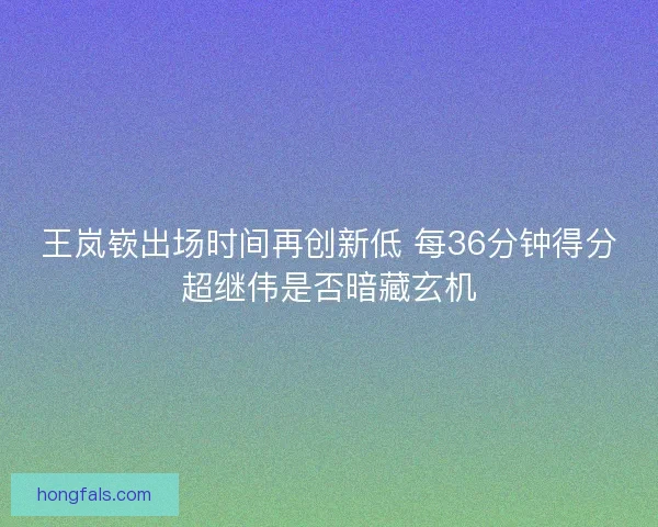 王岚嵚出场时间再创新低 每36分钟得分超继伟是否暗藏玄机
