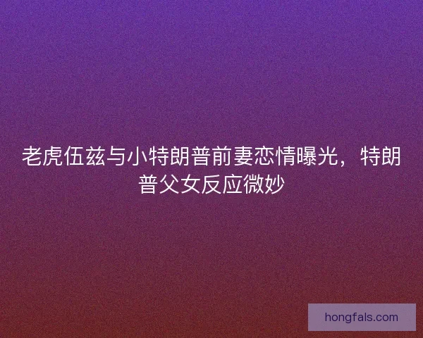 老虎伍兹与小特朗普前妻恋情曝光，特朗普父女反应微妙