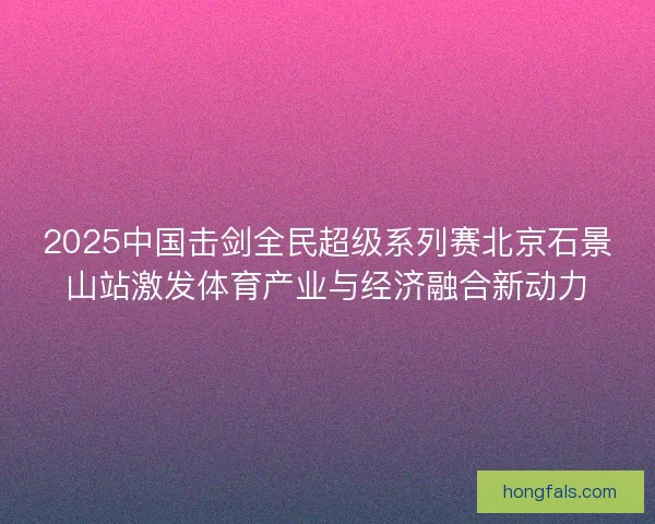 2025中国击剑全民超级系列赛北京石景山站激发体育产业与经济融合新动力