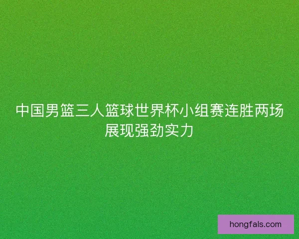 中国男篮三人篮球世界杯小组赛连胜两场展现强劲实力