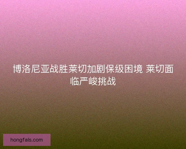 博洛尼亚战胜莱切加剧保级困境 莱切面临严峻挑战