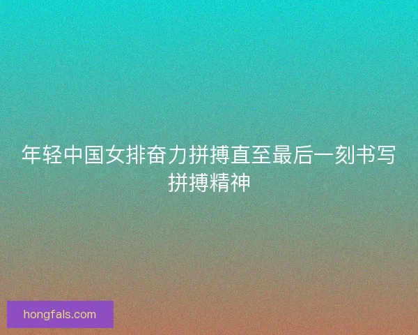 年轻中国女排奋力拼搏直至最后一刻书写拼搏精神