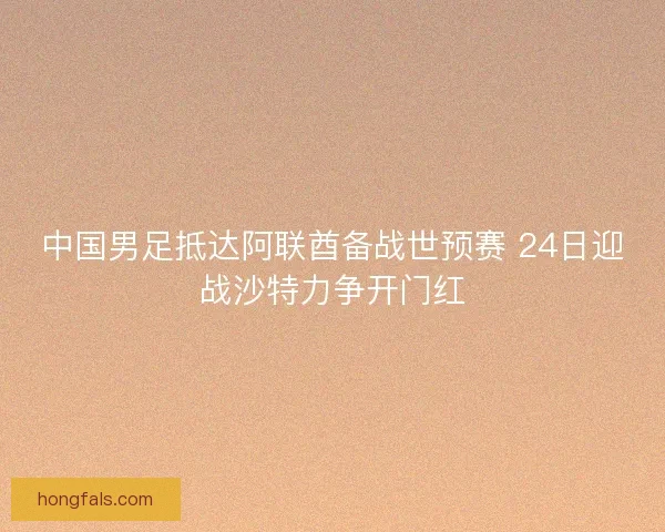 中国男足抵达阿联酋备战世预赛 24日迎战沙特力争开门红
