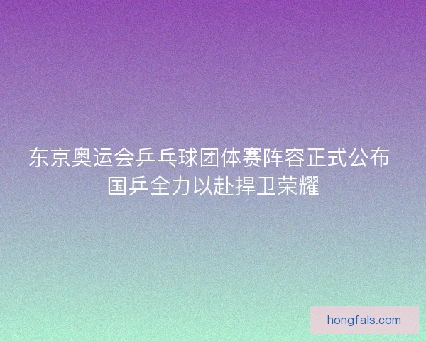 东京奥运会乒乓球团体赛阵容正式公布 国乒全力以赴捍卫荣耀