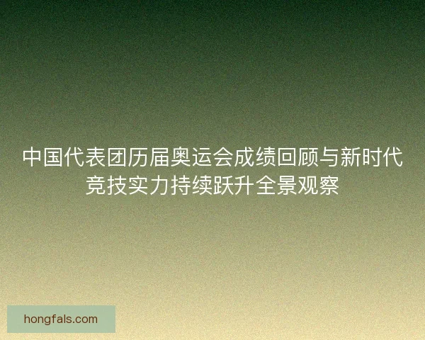 中国代表团历届奥运会成绩回顾与新时代竞技实力持续跃升全景观察