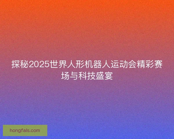 探秘2025世界人形机器人运动会精彩赛场与科技盛宴