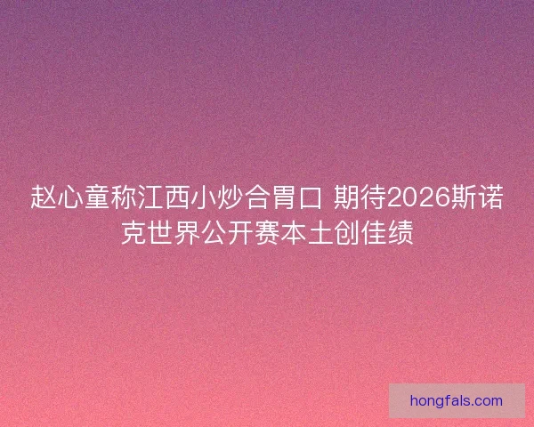 赵心童称江西小炒合胃口 期待2026斯诺克世界公开赛本土创佳绩