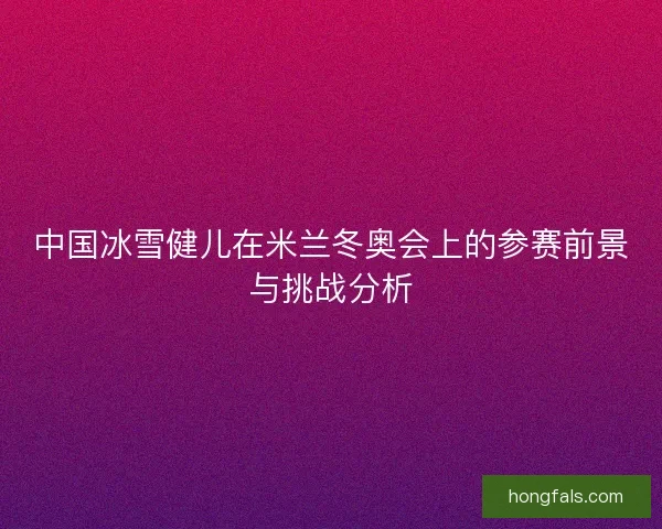 中国冰雪健儿在米兰冬奥会上的参赛前景与挑战分析