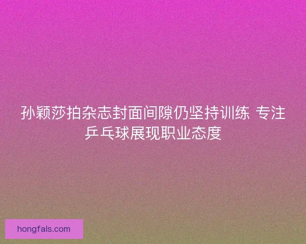 孙颖莎拍杂志封面间隙仍坚持训练 专注乒乓球展现职业态度