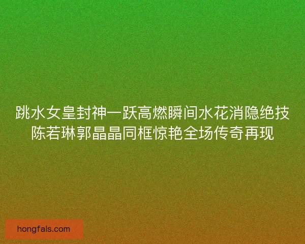 跳水女皇封神一跃高燃瞬间水花消隐绝技陈若琳郭晶晶同框惊艳全场传奇再现