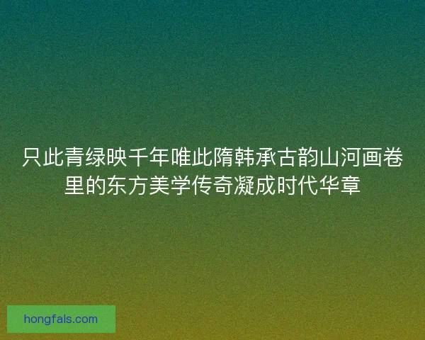 只此青绿映千年唯此隋韩承古韵山河画卷里的东方美学传奇凝成时代华章