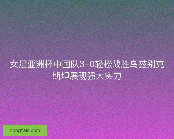 女足亚洲杯中国队3-0轻松战胜乌兹别克斯坦展现强大实力