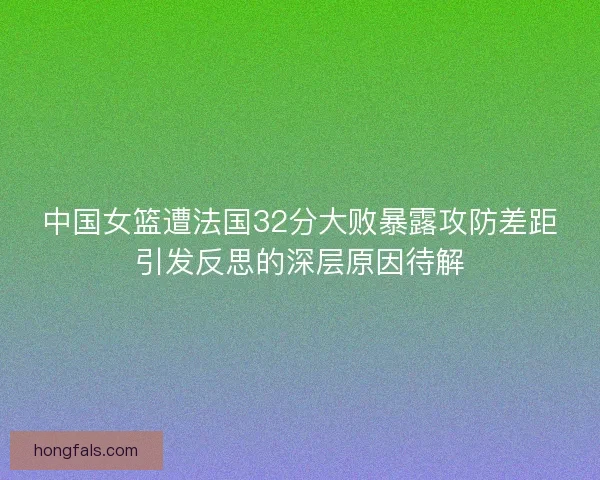 中国女篮遭法国32分大败暴露攻防差距引发反思的深层原因待解