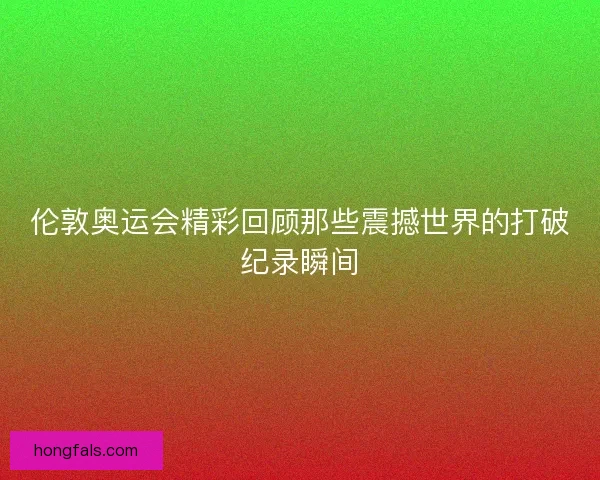 伦敦奥运会精彩回顾那些震撼世界的打破纪录瞬间