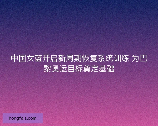 中国女篮开启新周期恢复系统训练 为巴黎奥运目标奠定基础